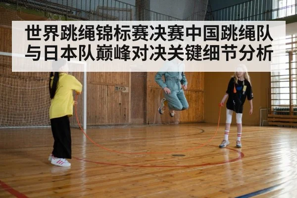 世界跳绳锦标赛决赛中国跳绳队与日本队巅峰对决关键细节分析
