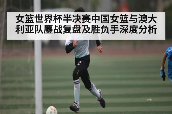 女篮世界杯半决赛中国女篮与澳大利亚队鏖战复盘及胜负手深度分析