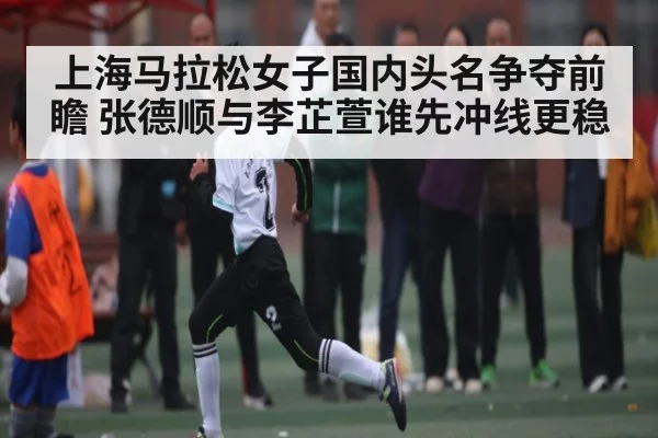 上海马拉松女子国内头名争夺前瞻 张德顺与李芷萱谁先冲线更稳