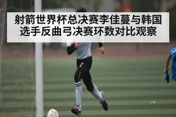 射箭世界杯总决赛李佳蔓与韩国选手反曲弓决赛环数对比观察